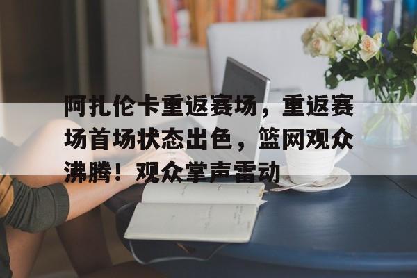 九游会娱乐平台-阿扎伦卡重返赛场，重返赛场首场状态出色，篮网观众沸腾！观众掌声雷动的简单介绍