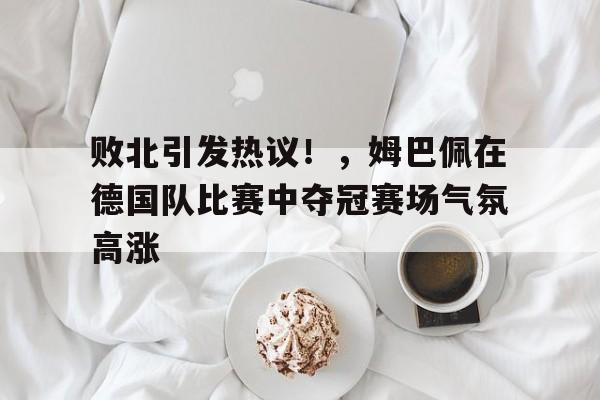九游会互动娱乐-败北引发热议！，姆巴佩在德国队比赛中夺冠赛场气氛高涨的简单介绍
