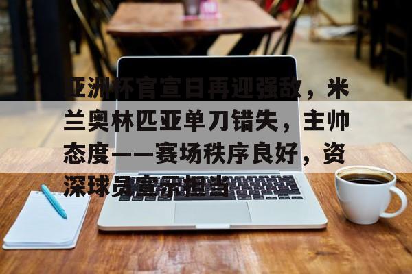 j9-关于亚洲杯官宣日再迎强敌，米兰奥林匹亚单刀错失，主帅态度——赛场秩序良好，资深球员宣示担当的信息